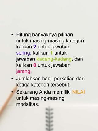 • Hitung banyaknya pilihan
untuk masing-masing kategori,
kalikan 2 untuk jawaban
sering, kalikan 1 untuk
jawaban kadang-kadang, dan
kalikan 0 untuk jawaban
jarang.
• Jumlahkan hasil perkalian dari
ketiga kategori tersebut.
• Sekarang Anda memiliki NILAI
untuk masing-masing
modalitas.
 