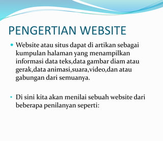 PENGERTIAN WEBSITE
 Website atau situs dapat di artikan sebagai
kumpulan halaman yang menampilkan
informasi data teks,data gambar diam atau
gerak,data animasi,suara,video,dan atau
gabungan dari semuanya.
• Di sini kita akan menilai sebuah website dari
beberapa penilanyan seperti:
 