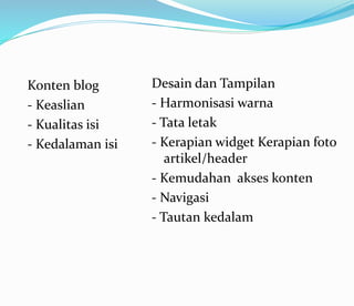 Konten blog
- Keaslian
- Kualitas isi
- Kedalaman isi
Desain dan Tampilan
- Harmonisasi warna
- Tata letak
- Kerapian widget Kerapian foto
artikel/header
- Kemudahan akses konten
- Navigasi
- Tautan kedalam
 