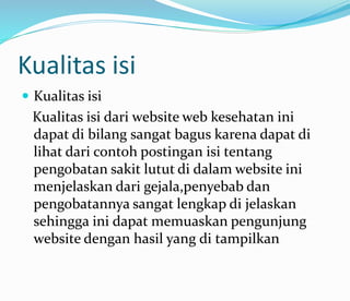 Kualitas isi
 Kualitas isi
Kualitas isi dari website web kesehatan ini
dapat di bilang sangat bagus karena dapat di
lihat dari contoh postingan isi tentang
pengobatan sakit lutut di dalam website ini
menjelaskan dari gejala,penyebab dan
pengobatannya sangat lengkap di jelaskan
sehingga ini dapat memuaskan pengunjung
website dengan hasil yang di tampilkan
 
