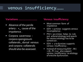 venous insufficiency………

Variations …………………..            Venous insufficiency
                                 Most common form of
 Absence of the penile             impotence
  artery : +_ cause of the         EDV > 5cm/sec suggests venous
  impotence .                       incompetence .
                                   PSV > 30 cm/sec helps to rule
 Corpora cavernosa -               out arterial etiology and search
  corpora spongiosum                for venous etiology has to be
                                    sorted out .
  collaterals , dorsal venous      EDV > 2 to 6cm/sec supports
  and corpora collaterals           venous insufficiency .
  should also be assessed.         Instead of measuring EDV : RI (
                                    <.8) , PI (<4) also support
                                    venous insufficiency as etiology
                                    of erectile dysfunction.
 