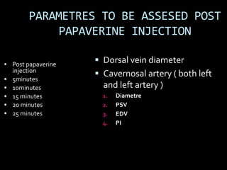 PARAMETRES TO BE ASSESED POST
              PAPAVERINE INJECTION

 Post papaverine
                     Dorsal vein diameter
    injection
                     Cavernosal artery ( both left
   5minutes
   10minutes         and left artery )
   15 minutes        1.   Diametre
   20 minutes        2.   PSV
   25 minutes        3.   EDV
                      4.   PI
 