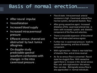 Basis of normal erection……….
                                   Flaccid state : Intracavernosal arterial
 After neural impulse              resistance is high . Cavernosal arterial flow
                                    has low systolic, dampened diastolic flow .
 Vasodilatation                   After giving vasoactive agent : Increased
 Increased blood supply            dilatation of the cavernosal arterial tree is
                                    there with increased systolic and diastolic
 Increased intracavernosal         component of the flow and velocities.
  pressure                         There is sinusoidal expansion of the arterial
 Efferent venous channel are       flow with obstructed venous egress
  obstructed by taut tunica        Further rise in cavernosal pressure leads to
                                    systolic dampening and loss of diastolic
  albuginea.                        component .
 On doppler study                 With rigid erection – there is near total loss
  predictable spectral              of diastolic flow and at times reversal .
  waveform corrborates with        As far as venous flow is concerned : flaccid
  changes in the intra              state has sluggish flow. With vasoactive
  cavernosal pressure .             agent there is increase in the dorsal venous
                                    flow and with rigid erection the venous
                                    flow can stop . Retrograde venous flow is
                                    also appreciated in normal individuals.
 