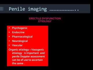 Penile imaging ………………………..
                 ERECTILE DYSFUNCTION
                       ETIOLOGY

 Psychogenic
 Endocrine
 Pharmacological
 Neurological
 Vascular
Organic etiology – Vasogenic
  etiology is important and
  penile Doppler assessment
  can be of use to ascertain
  the same .
 