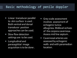 Basic methodology of penile doppler


 Linear transducer parallel     Grey scale assessment
  to skin surface is used .       involves assessment of
  Both ventral and dorsal         echogenic tunica
  transducer position             albuginea. Midlevel echoes
  approaches can be used.         of the corpora cavernosa .
 Slow flow detection             Assess mid line septum .
  settings are to be used.       Cavernosal arteries are
 Longitudinal and                assessed by echogenic
  parasagitttal image             walls and with paramedian
  acquisition is to be done .     location.
 