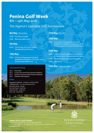 8th May [Arrival Day]
19:00	 Pre-Dinner Cocktail
20:00	 Welcome Buffet Dinner
9th May
09:36	Practice Day at Sir Henry Cotton
Championship Golf Course
10th May
09:04	First Day of Aggregated Individual
Stableford Competition at Sir Henry Cotton
Championship Golf Course
 
11th May [Day Off]
12th May
09:04	Second Day of Aggregated Individual
Stableford Competition and Final Round at
Sir Henry Cotton Championship Golf Course
13th May
09:04	2 Ball Better Ball Stableford Competition at
Sir Henry Cotton Championship Golf Course
19:00	 Pre-Dinner Drink and Prize Presentation
20:00	 Gala Dinner
14th May [Departure Day]
Penina Golf Week
8th – 14th May 2016
The Algarve’s Grandest Golf Tournament
Tournament Format
Day 2	 Practice Day
Day 3	 1st Day of Tournament Play (Individual Stableford)
Day 5	 2nd Day of Tournament Play (Individual Stableford)
Day 6	 2 Ball Better Ball Stableford
Prizes
Aggregated Stableford – Overall 1st, 2nd  3rd‘Nett’
2 Ball Better Ball – 1st, 2nd, 3rd Prizes for Pairs
Best‘Gross’Result – Overall
Best‘Nett’Result – Daily Prize
Nearest the Pin – Daily Prize
Best Lady - Overall‘Nett’
PENINA HOTEL  GOLF RESORT
PO Box 146 Penina, 8501-952 Portimão, Algarve, Portugal
T. +351 282 420 200 – F. +351 282 420 300 – E. penina-reservations@jjwhotels.com
www.penina.com
 