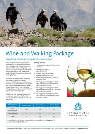 Wine and Walking Package 
Experience the Algarve you didn’t know existed… 
There are good reasons why the game 
of golf was so successfully transplanted 
into the Algarve: the natural landscape, 
the climate, the culture, the people… and 
now you can enjoy every ounce of eclectic 
beauty and tradition that the Algarve 
has to offer with this stunning Wine and 
Walking Package. 
Journey to untouched peaks, forgotten 
beaches and experience the pure 
wonderment of a diverse eco-system and 
a peninsular at one with nature. Along the 
way you’ll visit an award winning winery 
to sample their wares, visit traditional 
fishing villages… and see some of the best 
kept secrets in all of Portugal. 
Discover the true beauty of the Algarve 
by day… and experience the five-star 
luxury of the Penina Hotel & Golf Resort 
every night. 
Package includes: 
• 7 nights accommodation in your chosen 
room type 
• Full Buffet Breakfast at 
Sagres Restaurant 
• 3 dinners at one of the hotel’s 
restaurants excluding drinks 
• Wine tasting with regional snack at 
Quinta dos Vales 
• Half day guided walking tour – Trail 
Lagos & Ponta da Piedade, including 
lunch and return transfer 
• Half day guided walking tour – Trail 
Monchique Mountains & Foia, including 
lunch and return transfer 
• Half day guided walking tour – Trail 
Costa Vicentina, including lunch pack 
and return transfer 
Rates per person, 01.02.14 - 28.02.14 01.03.14 - 30.04.14 01.02.14 - 28.02.14 
per night in € 01.10.14 - 31.10.14 25.08.14 - 30.09.14 
Twin 103 111 117 
Mountain View 
Twin Pool View 113 121 127 
Studio 117 129 135 
To make a booking or to learn more about this package Call +351 282 420 200 or 
Email penina-sales@jjwhotels.com 
Penina Hotel & Golf Resort | Po Box 146, Penina, Portimao, 8501-952, Portugal | Tel: +351 282 420 200 | Fax: +351 282 420 300 | www.penina.com 
 