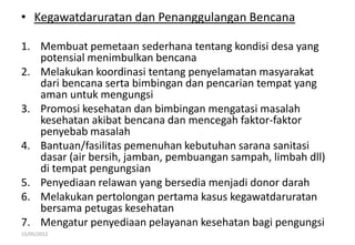 • Kegawatdaruratan dan Penanggulangan Bencana
1. Membuat pemetaan sederhana tentang kondisi desa yang
potensial menimbulkan bencana
2. Melakukan koordinasi tentang penyelamatan masyarakat
dari bencana serta bimbingan dan pencarian tempat yang
aman untuk mengungsi
3. Promosi kesehatan dan bimbingan mengatasi masalah
kesehatan akibat bencana dan mencegah faktor-faktor
penyebab masalah
4. Bantuan/fasilitas pemenuhan kebutuhan sarana sanitasi
dasar (air bersih, jamban, pembuangan sampah, limbah dll)
di tempat pengungsian
5. Penyediaan relawan yang bersedia menjadi donor darah
6. Melakukan pertolongan pertama kasus kegawatdaruratan
bersama petugas kesehatan
7. Mengatur penyediaan pelayanan kesehatan bagi pengungsi
15/05/2012
 
