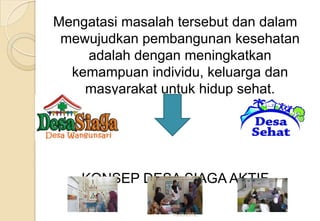 Mengatasi masalah tersebut dan dalam
mewujudkan pembangunan kesehatan
adalah dengan meningkatkan
kemampuan individu, keluarga dan
masyarakat untuk hidup sehat.
KONSEP DESA SIAGA AKTIF
15/05/2012
 