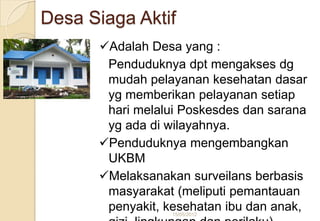 Desa Siaga Aktif
Adalah Desa yang :
Penduduknya dpt mengakses dg
mudah pelayanan kesehatan dasar
yg memberikan pelayanan setiap
hari melalui Poskesdes dan sarana
yg ada di wilayahnya.
Penduduknya mengembangkan
UKBM
Melaksanakan surveilans berbasis
masyarakat (meliputi pemantauan
penyakit, kesehatan ibu dan anak,15/05/2012
 