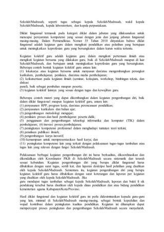 Sekolah/Madrasah, seperti tugas sebagai kepala Sekolah/Madrasah, wakil kepala
Sekolah/Madrasah, kepala laboratorium, dan kepala perpustakaan.
Diklat fungsional termasuk pada kategori diklat dalam jabatan yang dilaksanakan untuk
mencapai persyaratan kompetensi yang sesuai dengan jenis dan jenjang jabatan fungsional
masing-masing. Dalam Permendiknas Nomor 35 Tahun 2010 dinyatakan bahwa diklat
fungsional adalah kegiatan guru dalam mengikuti pendidikan atau pelatihan yang bertujuan
untuk meningkatkan keprofesian guru yang bersangkutan dalam kurun waktu tertentu.
Kegiatan kolektif guru adalah kegiatan guru dalam mengikuti pertemuan ilmiah atau
mengikuti kegiatan bersama yang dilakukan guru, baik di Sekolah/Madrasah maupun di luar
Sekolah/Madrasah, dan bertujuan untuk meningkatkan keprofesian guru yang bersangkutan.
Beberapa contoh bentuk kegiatan kolektif guru antara lain:
(1) lokakarya atau kegiatan bersama untuk menyusun dan/atau mengembangkan perangkat
kurikulum, pembelajaran, penilaian, dan/atau media pembelajaran;
(2) keikutsertaan pada kegiatan ilmiah (seminar, koloqium, workshop, bimbingan teknis, dan
diskusi
panel), baik sebagai pembahas maupun peserta;
(3) kegiatan kolektif lainnya yang sesuai dengan tugas dan kewajiban guru.
Beberapa contoh materi yang dapat dikembangkan dalam kegiatan pengembangan diri, baik
dalam diklat fungsional maupun kegiatan kolektif guru, antara lain:
(1) penyusunan RPP, program kerja, dan/atau perencanaan pendidikan;
(2) penyusunan kurikulum dan bahan ajar;
(3) pengembangan metodologi mengajar;
(4) penilaian proses dan hasil pembelajaran peserta didik;
(5) penggunaan dan pengembangan teknologi informatika dan komputer (TIK) dalam
pembelajaran; (6) inovasi proses pembelajaran;
(7) peningkatan kompetensi profesional dalam menghadapi tuntutan teori terkini;
(8) penulisan publikasi ilmiah;
(9) pengembangan karya inovatif;
(10) kemampuan untuk mempresentasikan hasil karya; dan
(11) peningkatan kompetensi lain yang terkait dengan pelaksanaan tugas-tugas tambahan atau
tugas lain yang relevan dengan fungsi Sekolah/Madrasah.
Pelaksanaan berbagai kegiatan pengembangan diri ini harus berkualitas, dikoordinasikan dan
dikendalikan oleh Koordinator PKB di Sekolah/Madrasah secara sistematik dan terarah
sesuai kebutuhan. Kegiatan pengembangan diri yang berupa diklat fungsional harus
dibuktikan dengan surat tugas, sertifi kat, dan laporan deskripsi hasil pelatihan yang disahkan
oleh kepala Sekolah/Madrasah. Sementara itu, kegiatan pengembangan diri yang berupa
kegiatan kolektif guru harus dibuktikan dengan surat keterangan dan laporan per kegiatan
yang disahkan oleh kepala Sekolah/Madrasah. Jika
guru mendapat tugas tambahan sebagai kepala Sekolah/Madrasah, laporan dan bukti fi sik
pendukung tersebut harus disahkan oleh kepala dinas pendidikan dan atau bidang pendidikan
kementerian agama Kabupaten/Kota/Provinsi.
Hasil diklat fungsional dan kegiatan kolektif guru ini perlu didesiminasikan kepada guru-guru
yang lain, minimal di Sekolah/Madrasah masing-masing, sebagai bentuk kepedulian dan
wujud kontribusi dalam peningkatan kualitas pendidikan. Kegiatan ini diharapkan dapat
mempercepat proses peningkatan dan pengembangan Sekolah/Madrasah secara menyeluruh.
 