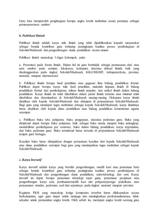 Guru bisa memperoleh penghargaan berupa angka kredit tambahan sesuai perannya sebagai
pemrasaran/nara sumber.
b. Publikasi Ilmiah
Publikasi ilmiah adalah karya tulis ilmiah yang telah dipublikasikan kepada masyarakat
sebagai bentuk kontribusi guru terhadap peningkatan kualitas proses pembelajaran di
Sekolah/Madrasah dan pengembangan dunia pendidikan secara umum.
Publikasi ilmiah mencakup 3 (tiga) kelompok, yaitu:
a. Presentasi pada forum ilmiah. Dalam hal ini guru bertindak sebagai pemrasaran dan/ atau
nara sumber pada seminar, lokakarya, koloqium, dan/atau diskusi ilmiah, baik yang
diselenggarakan pada tingkat Sekolah/Madrasah, KKG/MGMP, kabupaten/kota, provinsi,
nasional, maupun internasional.
b. Publikasi ilmiah berupa hasil penelitian atau gagasan ilmu bidang pendidikan formal.
Publikasi dapat berupa karya tulis hasil penelitian, makalah tinjauan ilmiah di bidang
pendidikan formal dan pembelajaran, tulisan ilmiah populer, dan artikel ilmiah dalam bidang
pendidikan. Karya ilmiah ini telah diterbitkan dalam jurnal ilmiah tertentu atau minimal telah
diterbitkan dan diseminarkan di Sekolah/Madrasah masing-masing. Dokumen karya ilmiah
disahkan oleh kepala Sekolah/Madrasah dan disimpan di perpustakaan Sekolah/Madrasah.
Bagi guru yang mendapat tugas tambahan sebagai kepala Sekolah/Madrasah, karya ilmiahnya
harus disahkan oleh kepala dinas pendidikan atau bidang pendidikan kementerian agama
setempat.
c. Publikasi buku teks pelajaran, buku pengayaan, dan/atau pedoman guru. Buku yang
dimaksud dapat berupa buku pelajaran, baik sebagai buku utama maupun buku pelengkap,
modul/diktat pembelajaran per semester, buku dalam bidang pendidikan, karya terjemahan,
dan buku pedoman guru. Buku termaksud harus tersedia di perpustakaan Sekolah/Madrasah
tempat guru bertugas.
Keaslian buku harus ditunjukkan dengan pernyataan keaslian dari kepala Sekolah/Madrasah
atau dinas pendidikan setempat bagi guru yang mendapatkan tugas tambahan sebagai kepala
Sekolah/Madrasah.
c. Karya Inovatif
Karya inovatif adalah karya yang bersifat pengembangan, modifi kasi atau penemuan baru
sebagai bentuk kontribusi guru terhadap peningkatan kualitas proses pembelajaran di
Sekolah/Madrasah dan pengembangan dunia pendidikan, sains/teknologi, dan seni. Karya
inovatif ini dapat berupa penemuan teknologi tepat guna, penemuan/ peciptaan atau
pengembangan karya seni, pembuatan/modifi kasi alat pelajaran/peraga/ praktikum, atau
penyusunan standar, pedoman, soal dan sejenisnya pada tingkat nasional maupun provinsi.
Kegiatan PKB yang mencakup ketiga komponen tersebut harus dilaksanakan secara
berkelanjutan, agar guru dapat selalu menjaga dan meningkatkan profesionalismenya, tidak
sekadar untuk pemenuhan angka kredit. Oleh sebab itu, meskipun angka kredit seorang guru
 