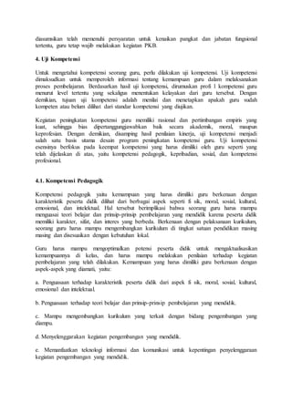 diasumsikan telah memenuhi persyaratan untuk kenaikan pangkat dan jabatan fungsional
tertentu, guru tetap wajib melakukan kegiatan PKB.
4. Uji Kompetensi
Untuk mengetahui kompetensi seorang guru, perlu dilakukan uji kompetensi. Uji kompetensi
dimaksudkan untuk memperoleh informasi tentang kemampuan guru dalam melaksanakan
proses pembelajaran. Berdasarkan hasil uji kompetensi, dirumuskan profi l kompetensi guru
menurut level tertentu yang sekaligus menentukan kelayakan dari guru tersebut. Dengan
demikian, tujuan uji kompetensi adalah menilai dan menetapkan apakah guru sudah
kompeten atau belum dilihat dari standar kompetensi yang diujikan.
Kegiatan peningkatan kompetensi guru memiliki rasional dan pertimbangan empiris yang
kuat, sehingga bias dipertanggungjawabkan baik secara akademik, moral, maupun
keprofesian. Dengan demikian, disamping hasil penilaian kinerja, uji kompetensi menjadi
salah satu basis utama desain program peningkatan kompetensi guru. Uji kompetensi
esensinya berfokus pada keempat kompetensi yang harus dimiliki oleh guru seperti yang
telah dijelaskan di atas, yaitu kompetensi pedagogik, kepribadian, sosial, dan kompetensi
profesional.
4.1. Kompetensi Pedagogik
Kompetensi pedagogik yaitu kemampuan yang harus dimiliki guru berkenaan dengan
karakteristik peserta didik dilihat dari berbagai aspek seperti fi sik, moral, sosial, kultural,
emosional, dan intelektual. Hal tersebut berimplikasi bahwa seorang guru harus mampu
menguasai teori belajar dan prinsip-prinsip pembelajaran yang mendidik karena peserta didik
memiliki karakter, sifat, dan interes yang berbeda. Berkenaan dengan pelaksanaan kurikulum,
seorang guru harus mampu mengembangkan kurikulum di tingkat satuan pendidikan masing
masing dan disesuaikan dengan kebutuhan lokal.
Guru harus mampu mengoptimalkan potensi peserta didik untuk mengaktualisasikan
kemampuannya di kelas, dan harus mampu melakukan penilaian terhadap kegiatan
pembelajaran yang telah dilakukan. Kemampuan yang harus dimiliki guru berkenaan dengan
aspek-aspek yang diamati, yaitu:
a. Penguasaan terhadap karakteristik peserta didik dari aspek fi sik, moral, sosial, kultural,
emosional dan intelektual.
b. Penguasaan terhadap teori belajar dan prinsip-prinsip pembelajaran yang mendidik.
c. Mampu mengembangkan kurikulum yang terkait dengan bidang pengembangan yang
diampu.
d. Menyelenggarakan kegiatan pengembangan yang mendidik.
e. Memanfaatkan teknologi informasi dan komunikasi untuk kepentingan penyelenggaraan
kegiatan pengembangan yang mendidik.
 