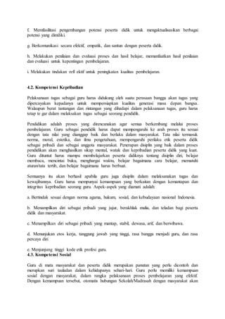 f. Memfasilitasi pengembangan potensi peserta didik untuk mengaktualisasikan berbagai
potensi yang dimiliki.
g. Berkomunikasi secara efektif, empatik, dan santun dengan peserta didik.
h. Melakukan penilaian dan evaluasi proses dan hasil belajar, memanfaatkan hasil penilaian
dan evaluasi untuk kepentingan pembelajaran.
i. Melakukan tindakan refl ektif untuk peningkatan kualitas pembelajaran.
4.2. Kompetensi Kepribadian
Pelaksanaan tugas sebagai guru harus didukung oleh suatu perasaan bangga akan tugas yang
dipercayakan kepadanya untuk mempersiapkan kualitas generasi masa depan bangsa.
Walaupun berat tantangan dan rintangan yang dihadapi dalam pelaksanaan tugas, guru harus
tetap te gar dalam melaksakan tugas sebagai seorang pendidik.
Pendidikan adalah proses yang direncanakan agar semua berkembang melalui proses
pembelajaran. Guru sebagai pendidik harus dapat mempengaruhi ke arah proses itu sesuai
dengan tata nilai yang dianggap baik dan berlaku dalam masyarakat. Tata nilai termasuk
norma, moral, estetika, dan ilmu pengetahuan, mempengaruhi perilaku etik peserta didik
sebagai pribadi dan sebagai anggota masyarakat. Penerapan disiplin yang baik dalam proses
pendidikan akan menghasilkan sikap mental, watak dan kepribadian peserta didik yang kuat.
Guru dituntut harus mampu membelajarkan peserta didiknya tentang disiplin diri, belajar
membaca, mencintai buku, menghargai waktu, belajar bagaimana cara belajar, mematuhi
aturan/tata tertib, dan belajar bagaimana harus berbuat.
Semuanya itu akan berhasil apabila guru juga disiplin dalam melaksanakan tugas dan
kewajibannya. Guru harus mempunyai kemampuan yang berkaitan dengan kemantapan dan
integritas kepribadian seorang guru. Aspek-aspek yang diamati adalah:
a. Bertindak sesuai dengan norma agama, hukum, sosial, dan kebudayaan nasional Indonesia.
b. Menampilkan diri sebagai pribadi yang jujur, berakhlak mulia, dan teladan bagi peserta
didik dan masyarakat.
c. Menampilkan diri sebagai pribadi yang mantap, stabil, dewasa, arif, dan berwibawa.
d. Menunjukan etos kerja, tanggung jawab yang tinggi, rasa bangga menjadi guru, dan rasa
percaya diri
e. Menjunjung tinggi kode etik profesi guru.
4.3. Kompetensi Sosial
Guru di mata masyarakat dan peserta didik merupakan panutan yang perlu dicontoh dan
merupkan suri tauladan dalam kehidupanya sehari-hari. Guru perlu memiliki kemampuan
sosial dengan masyarakat, dalam rangka pelaksanaan proses pembelajaran yang efektif.
Dengan kemampuan tersebut, otomatis hubungan Sekolah/Madrasah dengan masyarakat akan
 