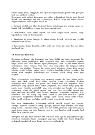 berjalan dengan lancar, sehingga jika ada keperluan dengan orang tua peserta didik, para guru
tidak akan mendapat kesulitan.
Kemampuan sosial meliputi kemampuan guru dalam berkomunikasi, bekerja sama, bergaul
simpatik, dan mempunyai jiwa yang menyenangkan. Kriteria kinerja guru dalam kaitannya
dengan kompetensi sosial disajikan berikut ini.
a. Bertindak objektif serta tidak diskriminatif karena pertimbangan jenis kelamin, agama, ras,
kondisi fi sik, latar belakang keluarga, dan status sosial ekonomi.
b. Berkomunikasi secara efektif, empatik, dan santun dengan sesama pendidik, tenaga
kependidikan, orang tua, dan masyarakat.
c. Beradaptasi di tempat bertugas di seluruh wilayah Republik Indonesia yang memiliki
keragaman sosial budaya.
d. Berkomunikasi dengan komunitas profesi sendiri dan profesi lain secara lisan dan tulisan
atau bentuk lain.
4.4. Kompetensi Profesional
Kompetensi profesional yaitu kemampuan yang harus dimiliki guru dalam perencanaan dan
pelaksanaan proses pembelajaran. Guru mempunyai tugas untuk mengarahkan kegiatan
belajar peserta didik untuk mencapai tujuan pembelajaran. Untuk itu guru dituntut mampu
menyampaikan bahan pelajaran. Guru harus selalu meng-update, dan menguasai materi
pelajaran yang disajikan. Persiapan diri tentang materi diusahakan dengan jalan mencari
informasi melalui berbagai sumber seperti membaca buku-buku terbaru, mengakses dari
internet, selalu mengikuti perkembangan dan kemajuan terakhir tentang materi yang
disajikan.
Dalam menyampaikan pembelajaran, guru mempunyai peranan dan tugas sebagai sumber
materi yang tidak pernah kering dalam mengelola proses pembelajaran. Kegiatan
mengajarnya harus disambut oleh peserta didik sebagai suatu seni pengelolaan proses
pembelajaran yang diperoleh melalui latihan, pengalaman, dan kemauan belajar yang tidak
pernah putus. Keaktifan pesertadidik harus selalu diciptakan dan berjalan terus dengan
menggunakan metode dan strategi mengajar yang tepat. Guru menciptakan suasana yang
dapat mendorong pesertadidik untuk bertanya, mengamati, mengadakan eksperimen, serta
menemukan fakta dan konsep yang benar. Karena itu guru harus melakukan kegiatan
pembelajaran menggunakan multimedia, sehingga terjadi suasana belajar sambil bekerja,
belajar sambil mendengar, dan belajar sambil bermain, sesuai kontek materinya.
Guru harus memperhatikan prinsip-prinsip didaktik metodik sebagai ilmu keguruan.
Misalnya, bagaimana menerapkan prinsip apersepsi, perhatian, kerja kelompok, dan prinsip
prinsip lainnya. Dalam hal evaluasi, secara teori dan praktik, guru harus dapat melaksanakan
sesuai dengan tujuan yang ingin diukurnya. Jenis tes yang digunakan untuk mengukur hasil
belajar harus benar dan tepat.
Diharapkan pula guru dapat menyusun butir soal secara benar, agar tes yang digunakan dapat
memotivasi pesertadidik belajar. Kemampuan yang harus dimiliki pada dimensi kompetensi
profesional atau akademik dapat diamati dari aspek-aspek berikut ini.
 