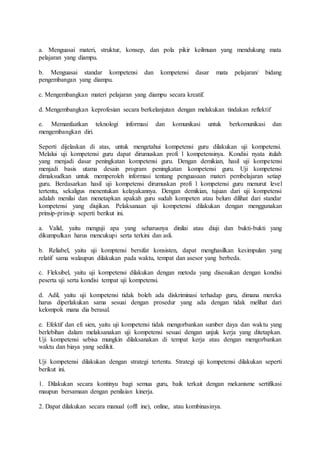 a. Menguasai materi, struktur, konsep, dan pola pikir keilmuan yang mendukung mata
pelajaran yang diampu.
b. Menguasai standar kompetensi dan kompetensi dasar mata pelajaran/ bidang
pengembangan yang diampu.
c. Mengembangkan materi pelajaran yang diampu secara kreatif.
d. Mengembangkan keprofesian secara berkelanjutan dengan melakukan tindakan reflektif
e. Memanfaatkan teknologi informasi dan komunikasi untuk berkomunikasi dan
mengembangkan diri.
Seperti dijelaskan di atas, untuk mengetahui kompetensi guru dilakukan uji kompetensi.
Melalui uji kompetensi guru dapat dirumuskan profi l kompetensinya. Kondisi nyata itulah
yang menjadi dasar peningkatan kompetensi guru. Dengan demikian, hasil uji kompetensi
menjadi basis utama desain program peningkatan kompetensi guru. Uji kompetensi
dimaksudkan untuk memperoleh informasi tentang penguasaan materi pembelajaran setiap
guru. Berdasarkan hasil uji kompetensi dirumuskan profi l kompetensi guru menurut level
tertentu, sekaligus menentukan kelayakannya. Dengan demikian, tujuan dari uji kompetensi
adalah menilai dan menetapkan apakah guru sudah kompeten atau belum dilihat dari standar
kompetensi yang diujikan. Pelaksanaan uji kompetensi dilakukan dengan menggunakan
prinsip-prinsip seperti berikut ini.
a. Valid, yaitu menguji apa yang seharusnya dinilai atau diuji dan bukti-bukti yang
dikumpulkan harus mencukupi serta terkini dan asli.
b. Reliabel, yaitu uji komptensi bersifat konsisten, dapat menghasilkan kesimpulan yang
relatif sama walaupun dilakukan pada waktu, tempat dan asesor yang berbeda.
c. Fleksibel, yaitu uji kompetensi dilakukan dengan metoda yang disesuikan dengan kondisi
peserta uji serta kondisi tempat uji kompetensi.
d. Adil, yaitu uji kompetensi tidak boleh ada diskriminasi terhadap guru, dimana mereka
harus diperlakukan sama sesuai dengan prosedur yang ada dengan tidak melihat dari
kelompok mana dia berasal.
e. Efektif dan efi sien, yaitu uji kompetensi tidak mengorbankan sumber daya dan waktu yang
berlebihan dalam melaksanakan uji kompetensi sesuai dengan unjuk kerja yang ditetapkan.
Uji kompetensi sebisa mungkin dilaksanakan di tempat kerja atau dengan mengorbankan
waktu dan biaya yang sedikit.
Uji kompetensi dilakukan dengan strategi tertentu. Strategi uji kompetensi dilakukan seperti
berikut ini.
1. Dilakukan secara kontinyu bagi semua guru, baik terkait dengan mekanisme sertifikasi
maupun bersamaan dengan penilaian kinerja.
2. Dapat dilakukan secara manual (offl ine), online, atau kombinasinya.
 