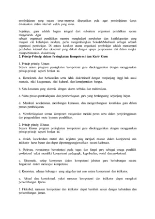pembelajaran yang secara terus-menerus disesuaikan pula agar pembelajaran dapat
dituntaskan dalam interval waktu yang sama.
Sejatinya, guru adalah bagian integral dari subsistem organisasi pendidikan secara
menyeluruh. Agar
sebuah organisasi pendidikan mampu menghadapi perubahan dan ketidakpastian yang
menjadi ciri kehidupan modern, perlu mengembangkan Sekolah/Madrasah sebagai sebuah
organisasi pembelajar. Di antara karakter utama organisasi pembelajar adalah mencermati
perubahan internal dan eksternal yang diikuti dengan upaya penyesuaian diri dalam rangka
mempertahankan eksistensiny
2. Prinsip-Prinsip dalam Peningkatan Kompetensi dan Karir Guru
1. Prinsip-prinsip Umum
Secara umum program peningkatan kompetensi guru diselenggarakan dengan menggunakan
prinsip-prinsip seperti berikut ini.
a. Demokratis dan berkeadilan serta tidak diskriminatif dengan menjunjung tinggi hak asasi
manusia, nilai keagamaan, nilai kultural, dan kemajemukan bangsa.
b. Satu kesatuan yang sistemik dengan sistem terbuka dan multimakna.
c. Suatu proses pembudayaan dan pemberdayaan guru yang berlangsung sepanjang hayat.
d. Memberi keteladanan, membangun kemauan, dan mengembangkan kreativitas guru dalam
proses pembelajaran.
e. Memberdayakan semua komponen masyarakat melalui peran serta dalam penyelenggaraan
dan pengendalian mutu layanan pendidikan.
2. Prinsip-pinsip Khusus
Secara khusus program peningkatan kompetensi guru diselenggarakan dengan menggunakan
prinsip-prinsip seperti berikut ini.
a. Ilmiah, keseluruhan materi dan kegiatan yang menjadi muatan dalam kompetensi dan
indikator harus benar dan dapat dipertanggungjawabkan secara keilmuan.
b. Relevan, rumusannya berorientasi pada tugas dan fungsi guru sebagai tenaga pendidik
profesional yakni memiliki kompetensi pedagogik, kepribadian, sosial dan profesional.
c. Sistematis, setiap komponen dalam kompetensi jabatan guru berhubungan secara
fungsional dalam mencapai kompetensi.
d. Konsisten, adanya hubungan yang ajeg dan taat asas antara kompetensi dan indikator.
e. Aktual dan kontekstual, yakni rumusan kompetensi dan indikator dapat mengikuti
perkembangan Ipteks.
f. Fleksibel, rumusan kompetensi dan indikator dapat berubah sesuai dengan kebutuhan dan
perkembangan jaman.
 