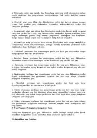 g. Demokratis, setiap guru memiliki hak dan peluang yang sama untuk diberdayakan melalui
proses pembinaan dan pengembangan profesionalitasnya, baik secara individual maupun
institusional.
h. Obyektif, setiap guru dibina dan dikembangkan profesi dan karirnya dengan mengacu
kepada hasil penilaian yang dilaksanakan berdasarkan indikator-indikator terukur dari
kompetensi profesinya.
i. Komprehensif, setiap guru dibina dan dikembangkan profesi dan karirnya untuk mencapai
kompetensi profesi dan kinerja yang bermutu dalam memberikan layanan pendidikan dalam
rangka membangun generasi yang memiliki pengetahuan, kemampuan atau kompetensi,
mampu menjadi dirinya sendiri, dan bisa menjalani hidup bersama orang lain.
j. Memandirikan, setiap guru secara terus menerus diberdayakan untuk mampu meningkatkan
kompetensinya secara berkesinambungan, sehingga memiliki kemandirian profesional dalam
melaksanakan tugas dan fungsi profesinya.
k. Profesional, pembinaan dan pengembangan profesi dan karir guru dilaksanakan dengan
mengedepankan nilai-nilai profesionalitas.
l. Bertahap, dimana pembinaan dan pengembangan profesi dan karir guru dilaksanakan
berdasarkan tahapan waktu atau tahapan kualitas kompetensi yang dimiliki oleh guru.
m. Berjenjang, pembinaan dan pengembangan profesi dan karir guru dilaksanakan secara
berjenjang berdasarkan jenjang kompetensi atau tingkat kesulitan kompetensi yang ada pada
standar kompetensi.
n. Berkelanjutan, pembinaan dan pengembangan profesi dan karir guru dilaksanakan sejalan
dengan perkembangan ilmu pentetahuan, teknologi dan seni, serta adanya kebutuhan
penyegaran kompetensi guru;
o. Akuntabel, pembinaan dan pengembangan profesi dan karir guru dapat
dipertanggungjawabkan secara transparan kepada publik;
p. Efektif, pelaksanaan pembinaan dan pengembangan profesi dan karir guru harus mampu
memberikan informasi yang bisa digunakan sebagai dasar pengambilan keputusan yang tepat
oleh pihak-pihak yang terkait dengan profesi dan karir lebih lanjut dalam upaya peningkatan
kompetensi dan kinerja guru.
q. Efisien, pelaksanaan pembinaan dan pengembangan profesi dan karir guru harus didasari
atas pertimbangan penggunaan sumberdaya seminimal mungkin untuk mendapatkan hasil
yang optimal.
3. Jenis Program Peningkatan Kompetensi Guru
Peningkatan kompetensi guru guru dilaksanakan melalui berbagai strategi dalam bentuk
pendidikan dan pelatihan (diklat) dan bukan diklat, antara lain seperti berikut ini.
3.1. Pendidikan dan Pelatihan
 