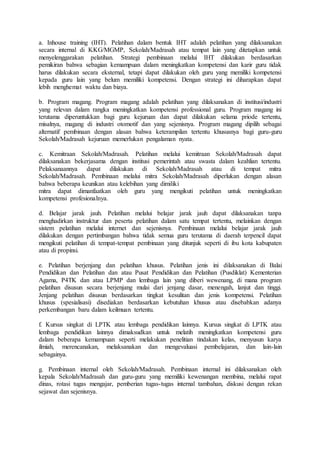 a. Inhouse training (IHT). Pelatihan dalam bentuk IHT adalah pelatihan yang dilaksanakan
secara internal di KKG/MGMP, Sekolah/Madrasah atau tempat lain yang ditetapkan untuk
menyelenggarakan pelatihan. Strategi pembinaan melalui IHT dilakukan berdasarkan
pemikiran bahwa sebagian kemampuan dalam meningkatkan kompetensi dan karir guru tidak
harus dilakukan secara eksternal, tetapi dapat dilakukan oleh guru yang memiliki kompetensi
kepada guru lain yang belum memiliki kompetensi. Dengan strategi ini diharapkan dapat
lebih menghemat waktu dan biaya.
b. Program magang. Program magang adalah pelatihan yang dilaksanakan di institusi/industri
yang relevan dalam rangka meningkatkan kompetensi professional guru. Program magang ini
terutama diperuntukkan bagi guru kejuruan dan dapat dilakukan selama priode tertentu,
misalnya, magang di industri otomotif dan yang sejenisnya. Program magang dipilih sebagai
alternatif pembinaan dengan alasan bahwa keterampilan tertentu khususnya bagi guru-guru
Sekolah/Madrasah kejuruan memerlukan pengalaman nyata.
c. Kemitraan Sekolah/Madrasah. Pelatihan melalui kemitraan Sekolah/Madrasah dapat
dilaksanakan bekerjasama dengan institusi pemerintah atau swasta dalam keahlian tertentu.
Pelaksanaannya dapat dilakukan di Sekolah/Madrasah atau di tempat mitra
Sekolah/Madrasah. Pembinaan melalui mitra Sekolah/Madrasah diperlukan dengan alasan
bahwa beberapa keunikan atau kelebihan yang dimiliki
mitra dapat dimanfaatkan oleh guru yang mengikuti pelatihan untuk meningkatkan
kompetensi profesionalnya.
d. Belajar jarak jauh. Pelatihan melalui belajar jarak jauh dapat dilaksanakan tanpa
menghadirkan instruktur dan peserta pelatihan dalam satu tempat tertentu, melainkan dengan
sistem pelatihan melalui internet dan sejenisnya. Pembinaan melalui belajar jarak jauh
dilakukan dengan pertimbangan bahwa tidak semua guru terutama di daerah terpencil dapat
mengikuti pelatihan di tempat-tempat pembinaan yang ditunjuk seperti di ibu kota kabupaten
atau di propinsi.
e. Pelatihan berjenjang dan pelatihan khusus. Pelatihan jenis ini dilaksanakan di Balai
Pendidikan dan Pelatihan dan atau Pusat Pendidikan dan Pelatihan (Pusdiklat) Kementerian
Agama, P4TK dan atau LPMP dan lembaga lain yang diberi wewenang, di mana program
pelatihan disusun secara berjenjang mulai dari jenjang dasar, menengah, lanjut dan tinggi.
Jenjang pelatihan disusun berdasarkan tingkat kesulitan dan jenis kompetensi. Pelatihan
khusus (spesialisasi) disediakan berdasarkan kebutuhan khusus atau disebabkan adanya
perkembangan baru dalam keilmuan tertentu.
f. Kursus singkat di LPTK atau lembaga pendidikan lainnya. Kursus singkat di LPTK atau
lembaga pendidikan lainnya dimaksudkan untuk melatih meningkatkan kompetensi guru
dalam beberapa kemampuan seperti melakukan penelitian tindakan kelas, menyusun karya
ilmiah, merencanakan, melaksanakan dan mengevaluasi pembelajaran, dan lain-lain
sebagainya.
g. Pembinaan internal oleh Sekolah/Madrasah. Pembinaan internal ini dilaksanakan oleh
kepala Sekolah/Madrasah dan guru-guru yang memiliki kewenangan membina, melalui rapat
dinas, rotasi tugas mengajar, pemberian tugas-tugas internal tambahan, diskusi dengan rekan
sejawat dan sejenisnya.
 