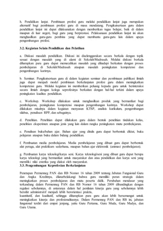 h. Pendidikan lanjut. Pembinaan profesi guru melalui pendidikan lanjut juga merupakan
alternatif bagi pembinaan profesi guru di masa mendatang. Pengikutsertaan guru dalam
pendidikan lanjut ini dapat dilaksanakan dengan memberikan tugas belajar, baik di dalam
maupun di luar negeri, bagi guru yang berprestasi. Pelaksanaan pendidikan lanjut ini akan
menghasilkan guru-guru pembina yang dapat membantu guru-guru lain dalam upaya
pengembangan profesi.
3.2. Kegiatan Selain Pendidikan dan Pelatihan
a. Diskusi masalah pendidikan. Diskusi ini diselenggarakan secara berkala dengan topik
sesuai dengan masalah yang di alami di Sekolah/Madrasah. Melalui diskusi berkala
diharapkan para guru dapat memecahkan masalah yang dihadapi berkaitan dengan proses
pembelajaran di Sekolah/Madrasah ataupun masalah peningkatan kompetensi dan
pengembangan karirnya.
b. Seminar. Pengikutsertaan guru di dalam kegiatan seminar dan pembinaan publikasi ilmiah
juga dapat menjadi model pembinaan berkelanjutan profesi guru dalam meningkatkan
kompetensi guru. Melalui kegiatan ini memberikan peluang kepada guru untuk berinteraksi
secara ilmiah dengan kolega seprofesinya berkaitan dengan hal-hal terkini dalam upaya
peningkatan kualitas pendidikan.
c. Workshop. Workshop dilakukan untuk menghasilkan produk yang bermanfaat bagi
pembelajaran, peningkatan kompetensi maupun pengembangan karirnya. Workshop dapat
dilakukan misalnya dalam kegiatan menyusun KTSP, analisis kurikulum, pengembangan
silabus, penulisan RPP, dan sebagainya.
d. Penelitian. Penelitian dapat dilakukan guru dalam bentuk penelitian tindakan kelas,
penelitian eksperimen ataupun jenis yang lain dalam rangka peningkatan mutu pembelajaran.
e. Penulisan buku/bahan ajar. Bahan ajar yang ditulis guru dapat berbentuk diktat, buku
pelajaran ataupun buku dalam bidang pendidikan.
f. Pembuatan media pembelajaran. Media pembelajaran yang dibuat guru dapat berbentuk
alat peraga, alat praktikum sederhana, maupun bahan ajar elektronik (animasi pembelajaran).
g. Pembuatan karya teknologi/karya seni. Karya teknologi/seni yang dibuat guru dapat berupa
karya teknologi yang bermanfaat untuk masyarakat dan atau pendidikan dan karya seni yang
memiliki nilai estetika yang diakui oleh masyarakat.
3.3. Pengembangan Keprofesian Berkelanjutan
Penetapan Permenneg PAN dan RB Nomor 16 tahun 2009 tentang Jabatan Fungsional Guru
dan Angka Kreditnya, dilatarbelakangi bahwa guru memiliki peran strategis dalam
meningkatkan proses pembelajaran dan mutu peserta didik. Perubahan mendasar yang
terkandung dalam Permenneg PAN dan RB Nomor 16 tahun 2009 dibandingkan dengan
regulasi sebelumnya, di antaranya dalam hal penilaian kinerja guru yang sebelumnya lebih
bersifat administratif menjadi lebih berorientasi praktis,
kuantitatif, dan kualitatif, sehingga diharapkan para guru akan lebih bersemangat untuk
meningkatkan kinerja dan profesionalitasnya. Dalam Permenneg PAN dan RB ini, jabatan
fungsional terdiri dari empat jenjang, yaitu Guru Pertama, Guru Muda, Guru Madya, dan
Guru Utama.
 
