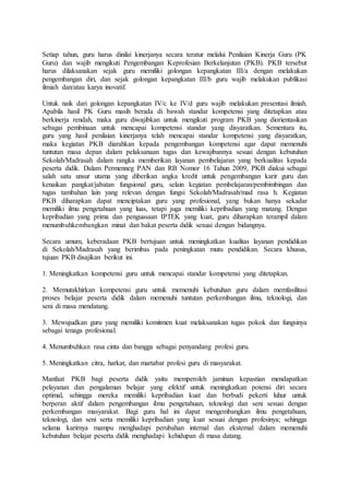 Setiap tahun, guru harus dinilai kinerjanya secara teratur melalui Penilaian Kinerja Guru (PK
Guru) dan wajib mengikuti Pengembangan Keprofesian Berkelanjutan (PKB). PKB tersebut
harus dilaksanakan sejak guru memiliki golongan kepangkatan III/a dengan melakukan
pengembangan diri, dan sejak golongan kepangkatan III/b guru wajib melakukan publikasi
ilmiah dan/atau karya inovatif.
Untuk naik dari golongan kepangkatan IV/c ke IV/d guru wajib melakukan presentasi ilmiah.
Apabila hasil PK Guru masih berada di bawah standar kompetensi yang ditetapkan atau
berkinerja rendah, maka guru diwajibkan untuk mengikuti program PKB yang diorientasikan
sebagai pembinaan untuk mencapai kompetensi standar yang disyaratkan. Sementara itu,
guru yang hasil penilaian kinerjanya telah mencapai standar kompetensi yang disyaratkan,
maka kegiatan PKB diarahkan kepada pengembangan kompetensi agar dapat memenuhi
tuntutan masa depan dalam pelaksanaan tugas dan kewajibannya sesuai dengan kebutuhan
Sekolah/Madrasah dalam rangka memberikan layanan pembelajaran yang berkualitas kepada
peserta didik. Dalam Permenneg PAN dan RB Nomor 16 Tahun 2009, PKB diakui sebagai
salah satu unsur utama yang diberikan angka kredit untuk pengembangan karir guru dan
kenaikan pangkat/jabatan fungsional guru, selain kegiatan pembelajaran/pembimbingan dan
tugas tambahan lain yang relevan dengan fungsi Sekolah/Madrasah/mad rasa h. Kegiatan
PKB diharapkan dapat menciptakan guru yang profesional, yang bukan hanya sekadar
memiliki ilmu pengetahuan yang luas, tetapi juga memiliki kepribadian yang matang. Dengan
kepribadian yang prima dan penguasaan IPTEK yang kuat, guru diharapkan terampil dalam
menumbuhkembangkan minat dan bakat peserta didik sesuai dengan bidangnya.
Secara umum, keberadaan PKB bertujuan untuk meningkatkan kualitas layanan pendidikan
di Sekolah/Madrasah yang berimbas pada peningkatan mutu pendidikan. Secara khusus,
tujuan PKB disajikan berikut ini.
1. Meningkatkan kompetensi guru untuk mencapai standar kompetensi yang ditetapkan.
2. Memutakhirkan kompetensi guru untuk memenuhi kebutuhan guru dalam memfasilitasi
proses belajar peserta didik dalam memenuhi tuntutan perkembangan ilmu, teknologi, dan
seni di masa mendatang.
3. Mewujudkan guru yang memiliki komitmen kuat melaksanakan tugas pokok dan fungsinya
sebagai tenaga profesional.
4. Menumbuhkan rasa cinta dan bangga sebagai penyandang profesi guru.
5. Meningkatkan citra, harkat, dan martabat profesi guru di masyarakat.
Manfaat PKB bagi peserta didik yaitu memperoleh jaminan kepastian mendapatkan
pelayanan dan pengalaman belajar yang efektif untuk meningkatkan potensi diri secara
optimal, sehingga mereka memiliki kepribadian kuat dan berbudi pekerti luhur untuk
berperan aktif dalam pengembangan iImu pengetahuan, teknologi dan seni sesuai dengan
perkembangan masyarakat. Bagi guru hal ini dapat mengembangkan ilmu pengetahuan,
teknologi, dan seni serta memiliki kepribadian yang kuat sesuai dengan profesinya; sehingga
selama karirnya mampu menghadapi perubahan internal dan eksternal dalam memenuhi
kebutuhan belajar peserta didik menghadapi kehidupan di masa datang.
 