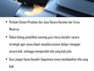 • Perbaiki Sistem Produksi dan Jasa Secara Konstan dan Terus
Menerus.
• Dalam bidang pendidikan seorang guru harus berpikir secara
strategik agar siswa dapat menjalani proses belajar mengajar
secara baik, sehingga memperoleh nilai yang baik pula.
• Guru jangan hanya berpikir bagaimana siswa mendapatkan nilai yang
baik.
 