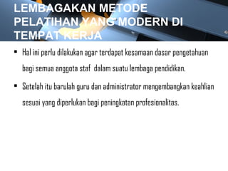 LEMBAGAKAN METODE
PELATIHAN YANG MODERN DI
TEMPAT KERJA
• Hal ini perlu dilakukan agar terdapat kesamaan dasar pengetahuan
bagi semua anggota staf dalam suatu lembaga pendidikan.
• Setelah itu barulah guru dan administrator mengembangkan keahlian
sesuai yang diperlukan bagi peningkatan profesionalitas.
 