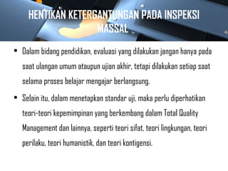 HENTIKAN KETERGANTUNGAN PADA INSPEKSI
MASSAL
• Dalam bidang pendidikan, evaluasi yang dilakukan jangan hanya pada
saat ulangan umum ataupun ujian akhir, tetapi dilakukan setiap saat
selama proses belajar mengajar berlangsung.
• Selain itu, dalam menetapkan standar uji, maka perlu diperhatikan
teori-teori kepemimpinan yang berkembang dalam Total Quality
Management dan lainnya, seperti teori sifat, teori lingkungan, teori
perilaku, teori humanistik, dan teori kontigensi.
 