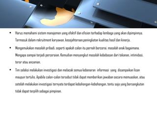 • Harus memahami sistem manajemen yang efektif dan efisien terhadap lembaga yang akan dipimpinnya.
Termasuk dalam rekruitment karyawan, kesejahteraan,peningkatan kualitas hasil dan kinerja.
• Mengemukakan masalah pribadi, seperti apakah calon itu pernah bercerai. masalah anak bagaimana.
Mengapa sampai terjadi perceraian. Kemudian menyangkut masalah kebebasan dari tekanan, intimidasi,
teror atau ancaman.
• Tim seleksi melakukan investigasi dan melacak semua kebenaran informasi yang disampaikan lisan
maupun tertulis. Apabila calon-calon tersebut tidak dapat memberikan jawaban secara memuaskan, atau
setelah melakukan investigasi ternyata terdapat kebohongan-kebohongan, tentu saja yang bersangkutan
tidak dapat terpilih sebagai pimpinan.
 