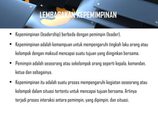 LEMBAGAKAN KEPEMIMPINAN
• Kepemimpinan (leadership) berbeda dengan pemimpin (leader).
• Kepemimpinan adalah kemampuan untuk mempengaruhi tingkah laku orang atau
kelompok dengan maksud mencapai suatu tujuan yang diinginkan bersama.
• Pemimpin adalah seseorang atau sekelompok orang seperti kepala, komandan,
ketua dan sebagainya.
• Kepemimpinan itu adalah suatu proses mempengaruhi kegiatan seseorang atau
kelompok dalam situasi tertentu untuk mencapai tujuan bersama. Artinya
terjadi proses interaksi antara pemimpin, yang dipimpin, dan situasi.
 