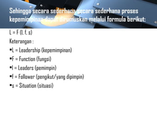 Sehingga secara sederhana secara sederhana proses
kepemimpinan dapat dirumuskan melalui formula berikut:
L = F (l, f, s)
Keterangan :
•L = Leadership (kepemimpinan)
•F = Function (fungsi)
•l = Leaders (pemimpin)
•f = Follower (pengikut/yang dipimpin)
•s = Situation (situasi)
 