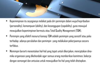 • Kepemimpinan itu seyogianya melekat pada diri pemimpin dalam wujud kepribadian
(personality), kemampuan (ability), dan kesanggupan (capability), guna mewujud
mewujudkan kepemimpinan bermutu atau Total Quality Management (TQM).
• Pemimpin yang efektif menurut konsep TQM adalah pemimpin yang sensitif atau peka
terhadap adanya perubahan dan pemimpin yang melakukan pekerjaannya secara
terfokus.
• Memimpin berarti menentukan hal-hal yang tepat untuk dikerjakan, menciptakan dina-
mika organisasi yang dikehendaki agar semua orang memberikan komitmen, bekerja
dengan semangat dan antusias untuk mewujudkan ha-hal yang telah ditetapkan.
 