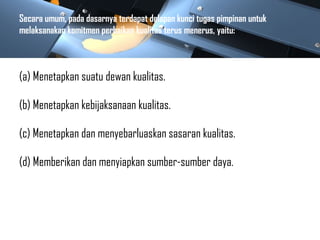 Secara umum, pada dasarnya terdapat delapan kunci tugas pimpinan untuk
melaksanakan komitmen perbaikan kualitas terus menerus, yaitu:
(a) Menetapkan suatu dewan kualitas.
(b) Menetapkan kebijaksanaan kualitas.
(c) Menetapkan dan menyebarluaskan sasaran kualitas.
(d) Memberikan dan menyiapkan sumber-sumber daya.
 