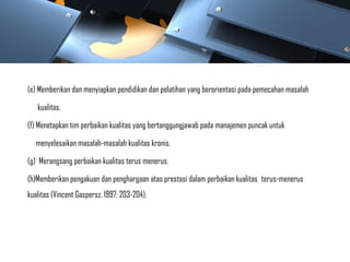 (e) Memberikan dan menyiapkan pendidikan dan pelatihan yang berorientasi pada pemecahan masalah
kualitas.
(f) Menetapkan tim perbaikan kualitas yang bertanggungjawab pada manajemen puncak untuk
menyelesaikan masalah-masalah kualitas kronis.
(g) Merangsang perbaikan kualitas terus menerus.
(h)Memberikan pengakuan dan penghargaan atas prestasi dalam perbaikan kualitas terus-menerus
kualitas (Vincent Gaspersz, 1997: 203-204).
 