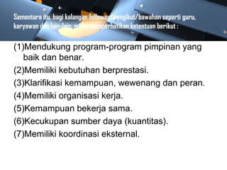 Sementara itu, bagi kalangan follower/pengikut/bawahan seperti guru,
karyawan dan lain-lain, perlu memperhatikan ketentuan berikut :
(1)Mendukung program-program pimpinan yang
baik dan benar.
(2)Memiliki kebutuhan berprestasi.
(3)Klarifikasi kemampuan, wewenang dan peran.
(4)Memiliki organisasi kerja.
(5)Kemampuan bekerja sama.
(6)Kecukupan sumber daya (kuantitas).
(7)Memiliki koordinasi eksternal.
 
