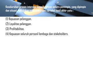 Keseluruhan proses interaksi kepemimpinan antara pemimpin, yang dipimpin
dan situasi, ditujukan untuk mencapai variabel hasil akhir yaitu :
(1) Kepuasan pelanggan.
(2) Loyalitas pelanggan.
(3) Profitabilitas.
(4) Kepuasan seluruh personil lembaga dan stakeholders.
 