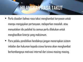 HILANGKAN RASA TAKUT
• Perlu disadari bahwa rasa takut menghambat karyawan untuk
mampu mengajukan pertanyaan, melaporkan masalah, atau
menyatakan ide padahal itu semua perlu dilakukan untuk
menghasilkan kinerja yang maksimum.
• Para pelaku pendidikan hendaknya jangan menerapkan sistem
imbalan dan hukuman kepada siswa karena akan menghambat
berkembangnya motivasi internal dari siswa masing-masing.
 