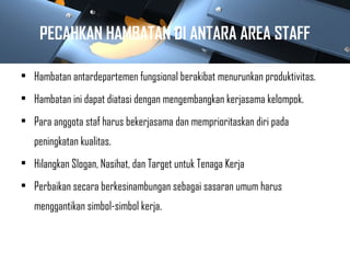 PECAHKAN HAMBATAN DI ANTARA AREA STAFF
• Hambatan antardepartemen fungsional berakibat menurunkan produktivitas.
• Hambatan ini dapat diatasi dengan mengembangkan kerjasama kelompok.
• Para anggota staf harus bekerjasama dan memprioritaskan diri pada
peningkatan kualitas.
• Hilangkan Slogan, Nasihat, dan Target untuk Tenaga Kerja
• Perbaikan secara berkesinambungan sebagai sasaran umum harus
menggantikan simbol-simbol kerja.
 