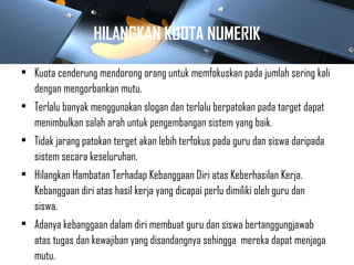 HILANGKAN KUOTA NUMERIK
• Kuota cenderung mendorong orang untuk memfokuskan pada jumlah sering kali
dengan mengorbankan mutu.
• Terlalu banyak menggunakan slogan dan terlalu berpatokan pada target dapat
menimbulkan salah arah untuk pengembangan sistem yang baik.
• Tidak jarang patokan terget akan lebih terfokus pada guru dan siswa daripada
sistem secara keseluruhan.
• Hilangkan Hambatan Terhadap Kebanggaan Diri atas Keberhasilan Kerja.
Kebanggaan diri atas hasil kerja yang dicapai perlu dimiliki oleh guru dan
siswa.
• Adanya kebanggaan dalam diri membuat guru dan siswa bertanggungjawab
atas tugas dan kewajiban yang disandangnya sehingga mereka dapat menjaga
mutu.
 