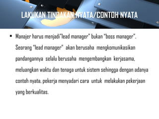 LAKUKAN TINDAKAN NYATA/CONTOH NYATA
• Manajer harus menjadi”lead manager” bukan “boss manager”.
Seorang “lead manager” akan berusaha mengkomunikasikan
pandangannya selalu berusaha mengembangkan kerjasama,
meluangkan waktu dan tenaga untuk sistem sehingga dengan adanya
contoh nyata, pekerja menyadari cara untuk melakukan pekerjaan
yang berkualitas.
 