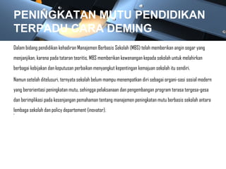 PENINGKATAN MUTU PENDIDIKAN
TERPADU CARA DEMING
Dalam bidang pendidikan kehadiran Manajemen Berbasis Sekolah (MBS) telah memberikan angin segar yang
menjanjikan, karena pada tataran teoritis, MBS memberikan kewenangan kepada sekolah untuk melahirkan
berbagai kebijakan dan keputusan perbaikan menyangkut kepentingan kemajuan sekolah itu sendiri.
Namun setelah ditelusuri, ternyata sekolah belum mampu menempatkan diri sebagai organi-sasi sosial modern
yang berorientasi peningkatan mutu, sehingga pelaksanaan dan pengembangan program terasa tergesa-gesa
dan berimplikasi pada kesenjangan pemahaman tentang manajemen peningkatan mutu berbasis sekolah antara
lembaga sekolah dan policy departement (inovator).
•
 