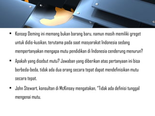 • Konsep Deming ini memang bukan barang baru, namun masih memiliki greget
untuk didis-kusikan, terutama pada saat masyarakat Indonesia sedang
mempertanyakan mengapa mutu pendidikan di Indonesia cenderung menurun?
• Apakah yang disebut mutu? Jawaban yang diberikan atas pertanyaan ini bisa
berbeda-beda, tidak ada dua orang secara tepat dapat mendefinisikan mutu
secara tepat.
• John Stewart, konsultan di McKinsey mengatakan, “Tidak ada definisi tunggal
mengenai mutu.
 