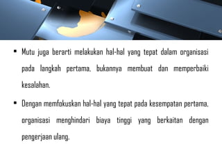• Mutu juga berarti melakukan hal-hal yang tepat dalam organisasi
pada langkah pertama, bukannya membuat dan memperbaiki
kesalahan.
• Dengan memfokuskan hal-hal yang tepat pada kesempatan pertama,
organisasi menghindari biaya tinggi yang berkaitan dengan
pengerjaan ulang.
 