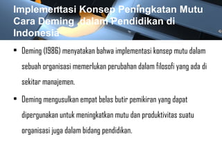 Implementasi Konsep Peningkatan Mutu
Cara Deming dalam Pendidikan di
Indonesia
• Deming (1986) menyatakan bahwa implementasi konsep mutu dalam
sebuah organisasi memerlukan perubahan dalam filosofi yang ada di
sekitar manajemen.
• Deming mengusulkan empat belas butir pemikiran yang dapat
dipergunakan untuk meningkatkan mutu dan produktivitas suatu
organisasi juga dalam bidang pendidikan.
 