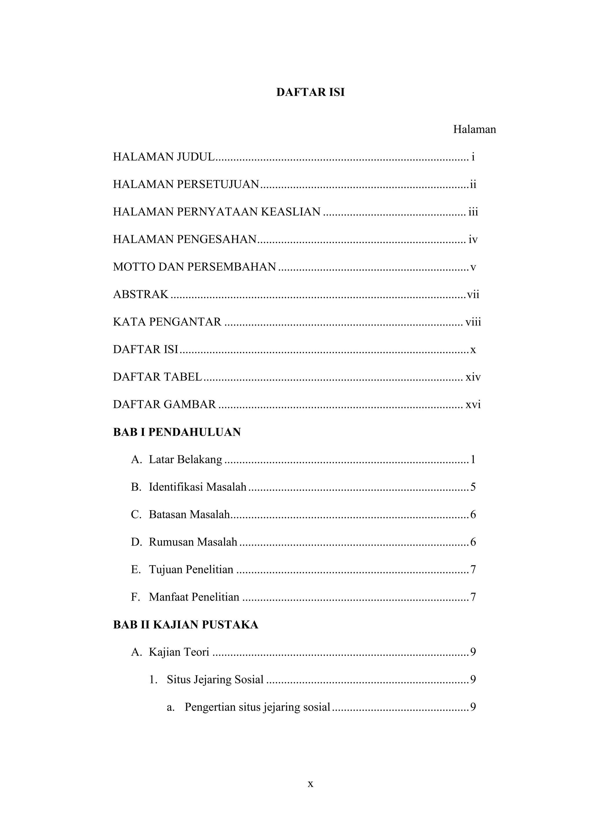 x
DAFTAR ISI
Halaman
HALAMAN JUDUL..................................................................................... i
HALAMAN PERSETUJUAN......................................................................ii
HALAMAN PERNYATAAN KEASLIAN ................................................ iii
HALAMAN PENGESAHAN...................................................................... iv
MOTTO DAN PERSEMBAHAN................................................................v
ABSTRAK...................................................................................................vii
KATA PENGANTAR ................................................................................ viii
DAFTAR ISI.................................................................................................x
DAFTAR TABEL....................................................................................... xiv
DAFTAR GAMBAR .................................................................................. xvi
BAB I PENDAHULUAN
A. Latar Belakang ..................................................................................1
B. Identifikasi Masalah..........................................................................5
C. Batasan Masalah................................................................................6
D. Rumusan Masalah.............................................................................6
E. Tujuan Penelitian ..............................................................................7
F. Manfaat Penelitian ............................................................................7
BAB II KAJIAN PUSTAKA
A. Kajian Teori ......................................................................................9
1. Situs Jejaring Sosial ....................................................................9
a. Pengertian situs jejaring sosial..............................................9
 