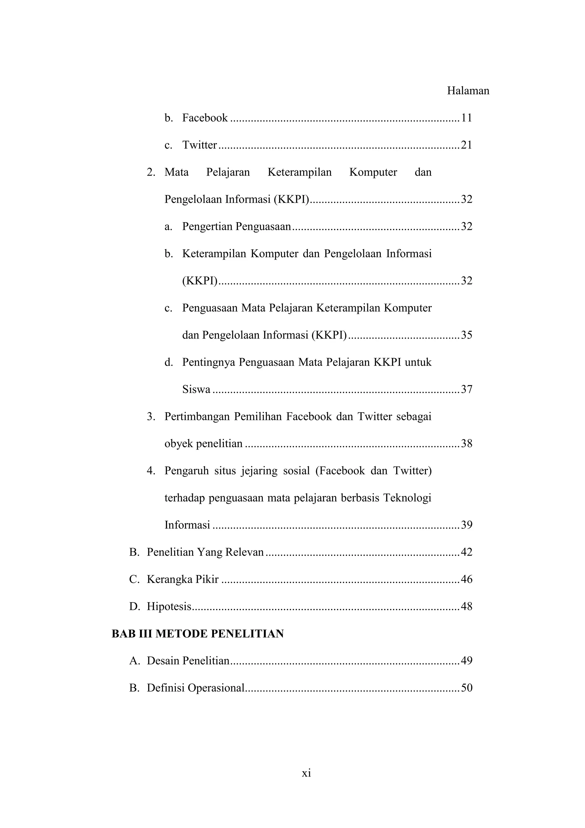 xi
Halaman
b. Facebook ..............................................................................11
c. Twitter..................................................................................21
2. Mata Pelajaran Keterampilan Komputer dan
Pengelolaan Informasi (KKPI)...................................................32
a. Pengertian Penguasaan.........................................................32
b. Keterampilan Komputer dan Pengelolaan Informasi
(KKPI)..................................................................................32
c. Penguasaan Mata Pelajaran Keterampilan Komputer
dan Pengelolaan Informasi (KKPI)......................................35
d. Pentingnya Penguasaan Mata Pelajaran KKPI untuk
Siswa ....................................................................................37
3. Pertimbangan Pemilihan Facebook dan Twitter sebagai
obyek penelitian .........................................................................38
4. Pengaruh situs jejaring sosial (Facebook dan Twitter)
terhadap penguasaan mata pelajaran berbasis Teknologi
Informasi ....................................................................................39
B. Penelitian Yang Relevan..................................................................42
C. Kerangka Pikir .................................................................................46
D. Hipotesis...........................................................................................48
BAB III METODE PENELITIAN
A. Desain Penelitian..............................................................................49
B. Definisi Operasional.........................................................................50
 