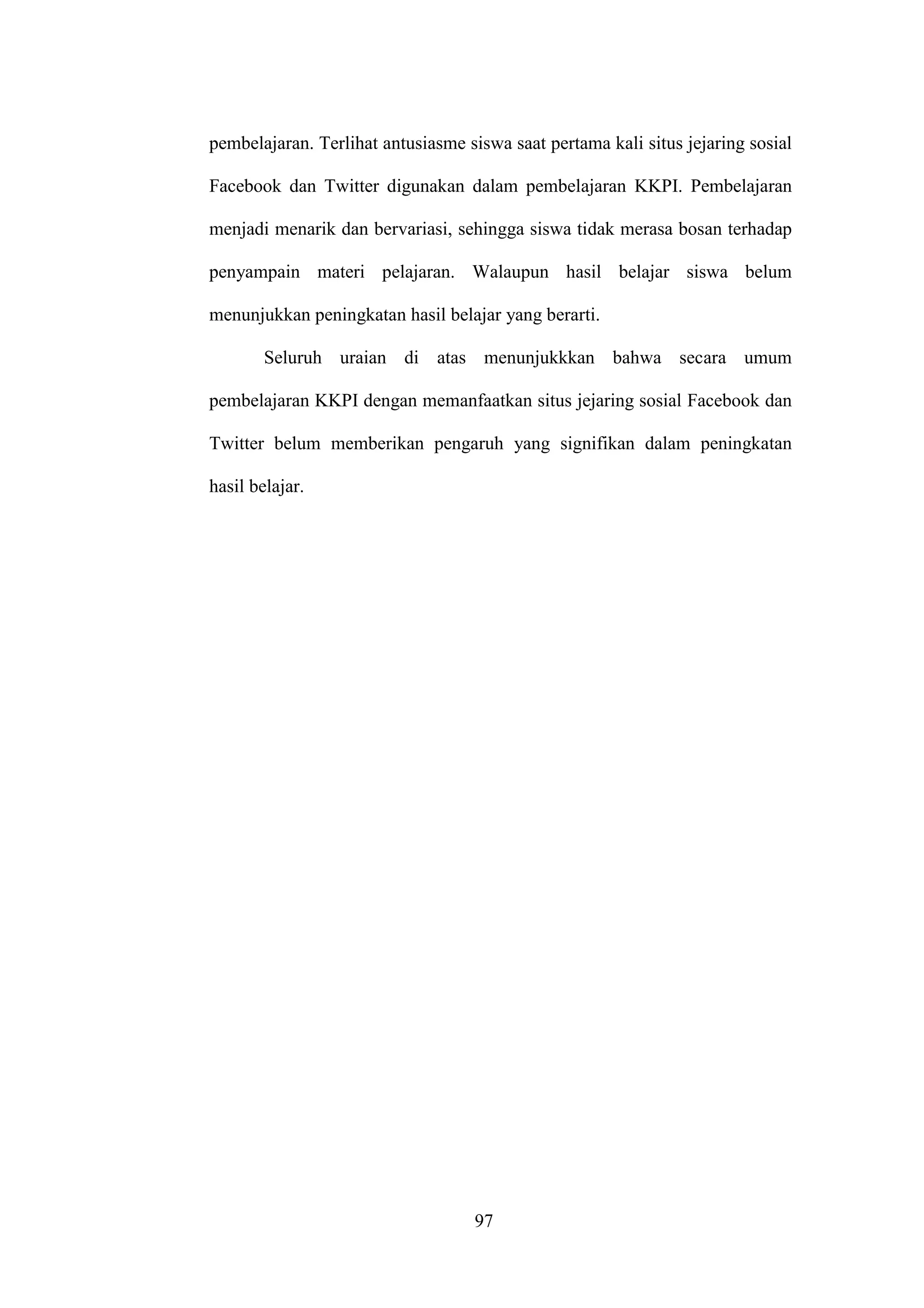97
pembelajaran. Terlihat antusiasme siswa saat pertama kali situs jejaring sosial
Facebook dan Twitter digunakan dalam pembelajaran KKPI. Pembelajaran
menjadi menarik dan bervariasi, sehingga siswa tidak merasa bosan terhadap
penyampain materi pelajaran. Walaupun hasil belajar siswa belum
menunjukkan peningkatan hasil belajar yang berarti.
Seluruh uraian di atas menunjukkkan bahwa secara umum
pembelajaran KKPI dengan memanfaatkan situs jejaring sosial Facebook dan
Twitter belum memberikan pengaruh yang signifikan dalam peningkatan
hasil belajar.
 