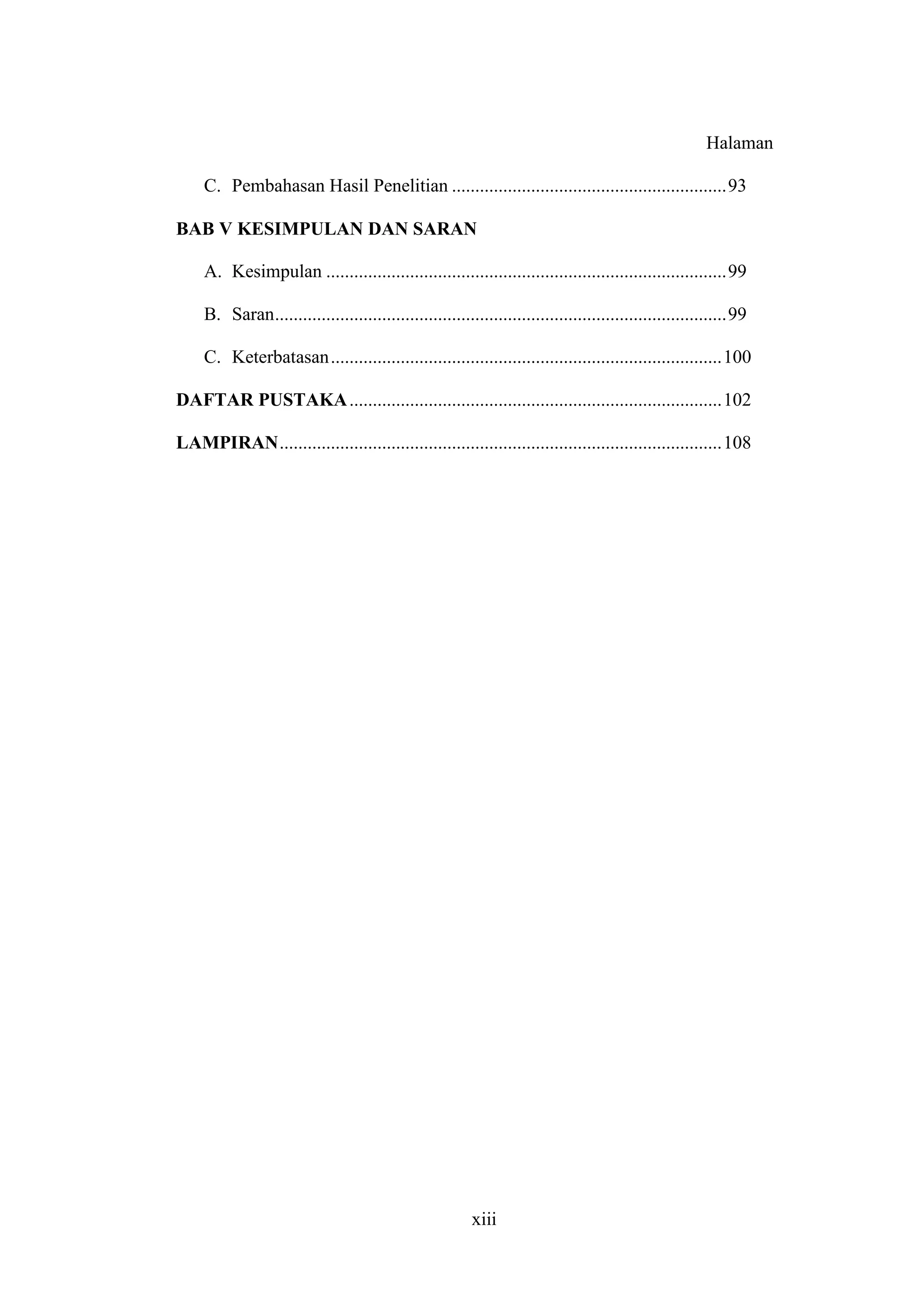 xiii
Halaman
C. Pembahasan Hasil Penelitian ...........................................................93
BAB V KESIMPULAN DAN SARAN
A. Kesimpulan ......................................................................................99
B. Saran.................................................................................................99
C. Keterbatasan....................................................................................100
DAFTAR PUSTAKA................................................................................102
LAMPIRAN...............................................................................................108
 