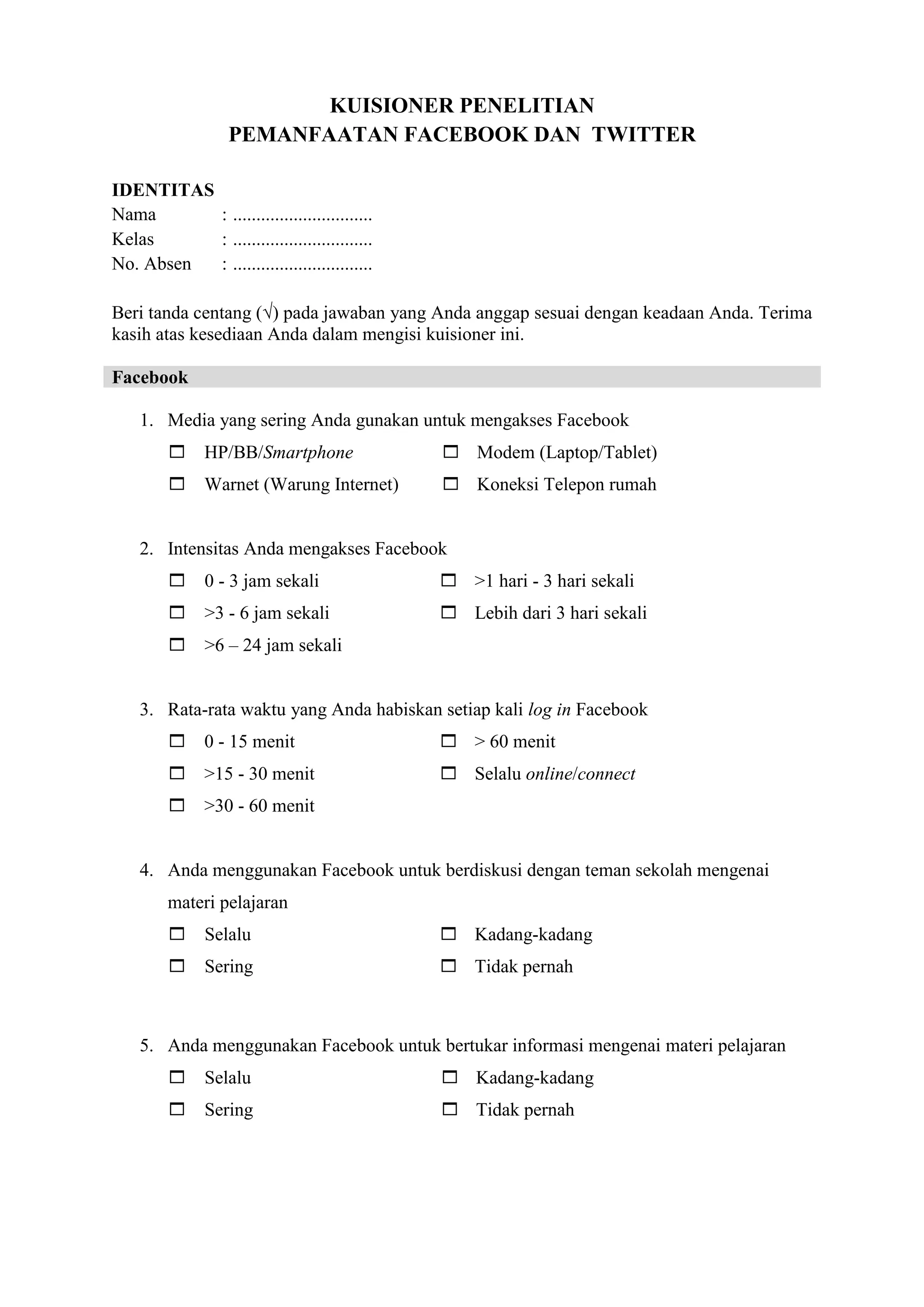KUISIONER PENELITIAN
PEMANFAATAN FACEBOOK DAN TWITTER
IDENTITAS
Nama : ..............................
Kelas : ..............................
No. Absen : ..............................
Beri tanda centang (√) pada jawaban yang Anda anggap sesuai dengan keadaan Anda. Terima
kasih atas kesediaan Anda dalam mengisi kuisioner ini.
Facebook
1. Media yang sering Anda gunakan untuk mengakses Facebook
 HP/BB/Smartphone  Modem (Laptop/Tablet)
 Warnet (Warung Internet)  Koneksi Telepon rumah
2. Intensitas Anda mengakses Facebook
 0 - 3 jam sekali  >1 hari - 3 hari sekali
 >3 - 6 jam sekali  Lebih dari 3 hari sekali
 >6 – 24 jam sekali
3. Rata-rata waktu yang Anda habiskan setiap kali log in Facebook
 0 - 15 menit  > 60 menit
 >15 - 30 menit  Selalu online/connect
 >30 - 60 menit
4. Anda menggunakan Facebook untuk berdiskusi dengan teman sekolah mengenai
materi pelajaran
 Selalu  Kadang-kadang
 Sering  Tidak pernah
5. Anda menggunakan Facebook untuk bertukar informasi mengenai materi pelajaran
 Selalu  Kadang-kadang
 Sering  Tidak pernah
 
