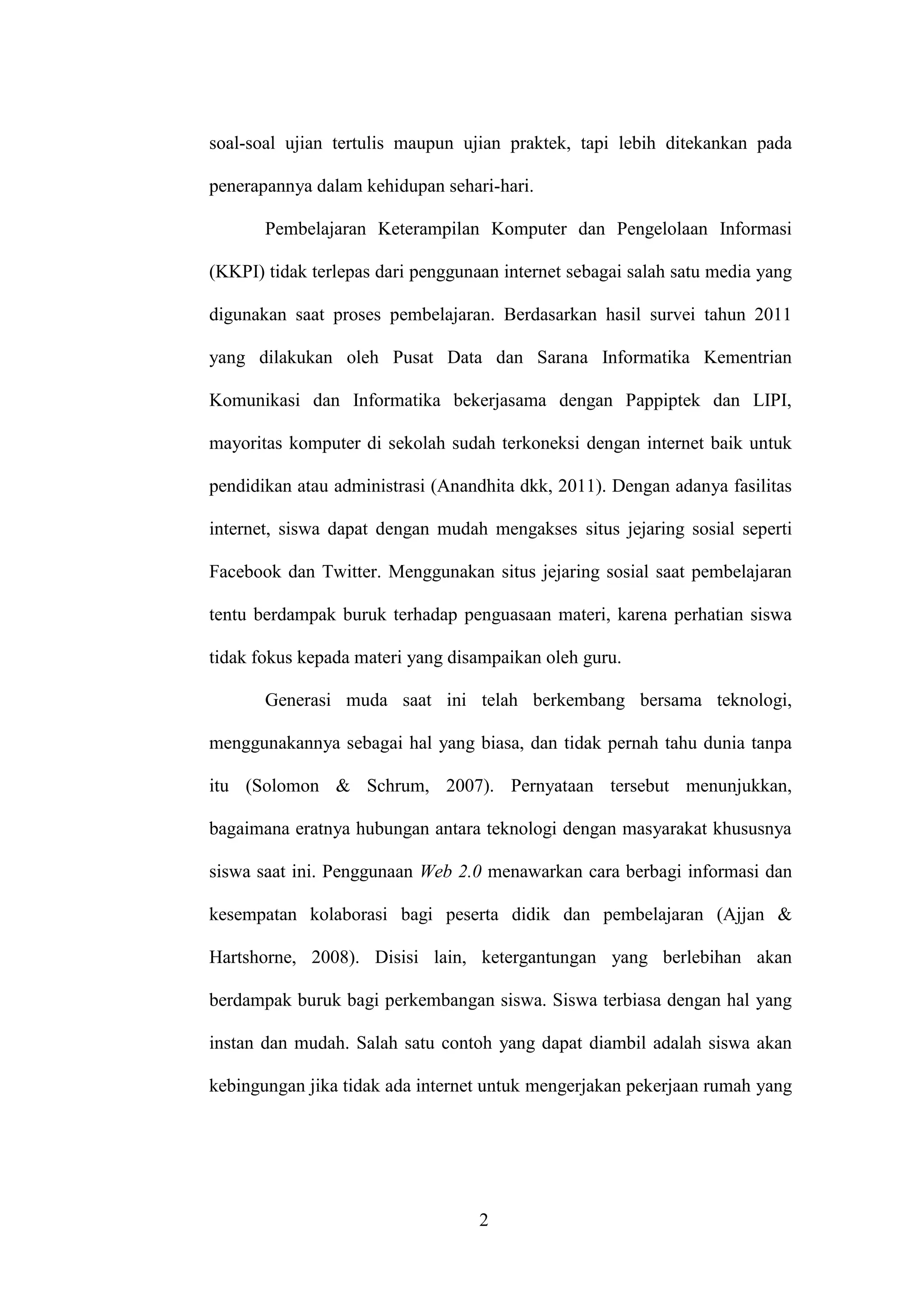 2
soal-soal ujian tertulis maupun ujian praktek, tapi lebih ditekankan pada
penerapannya dalam kehidupan sehari-hari.
Pembelajaran Keterampilan Komputer dan Pengelolaan Informasi
(KKPI) tidak terlepas dari penggunaan internet sebagai salah satu media yang
digunakan saat proses pembelajaran. Berdasarkan hasil survei tahun 2011
yang dilakukan oleh Pusat Data dan Sarana Informatika Kementrian
Komunikasi dan Informatika bekerjasama dengan Pappiptek dan LIPI,
mayoritas komputer di sekolah sudah terkoneksi dengan internet baik untuk
pendidikan atau administrasi (Anandhita dkk, 2011). Dengan adanya fasilitas
internet, siswa dapat dengan mudah mengakses situs jejaring sosial seperti
Facebook dan Twitter. Menggunakan situs jejaring sosial saat pembelajaran
tentu berdampak buruk terhadap penguasaan materi, karena perhatian siswa
tidak fokus kepada materi yang disampaikan oleh guru.
Generasi muda saat ini telah berkembang bersama teknologi,
menggunakannya sebagai hal yang biasa, dan tidak pernah tahu dunia tanpa
itu (Solomon & Schrum, 2007). Pernyataan tersebut menunjukkan,
bagaimana eratnya hubungan antara teknologi dengan masyarakat khususnya
siswa saat ini. Penggunaan Web 2.0 menawarkan cara berbagi informasi dan
kesempatan kolaborasi bagi peserta didik dan pembelajaran (Ajjan &
Hartshorne, 2008). Disisi lain, ketergantungan yang berlebihan akan
berdampak buruk bagi perkembangan siswa. Siswa terbiasa dengan hal yang
instan dan mudah. Salah satu contoh yang dapat diambil adalah siswa akan
kebingungan jika tidak ada internet untuk mengerjakan pekerjaan rumah yang
 